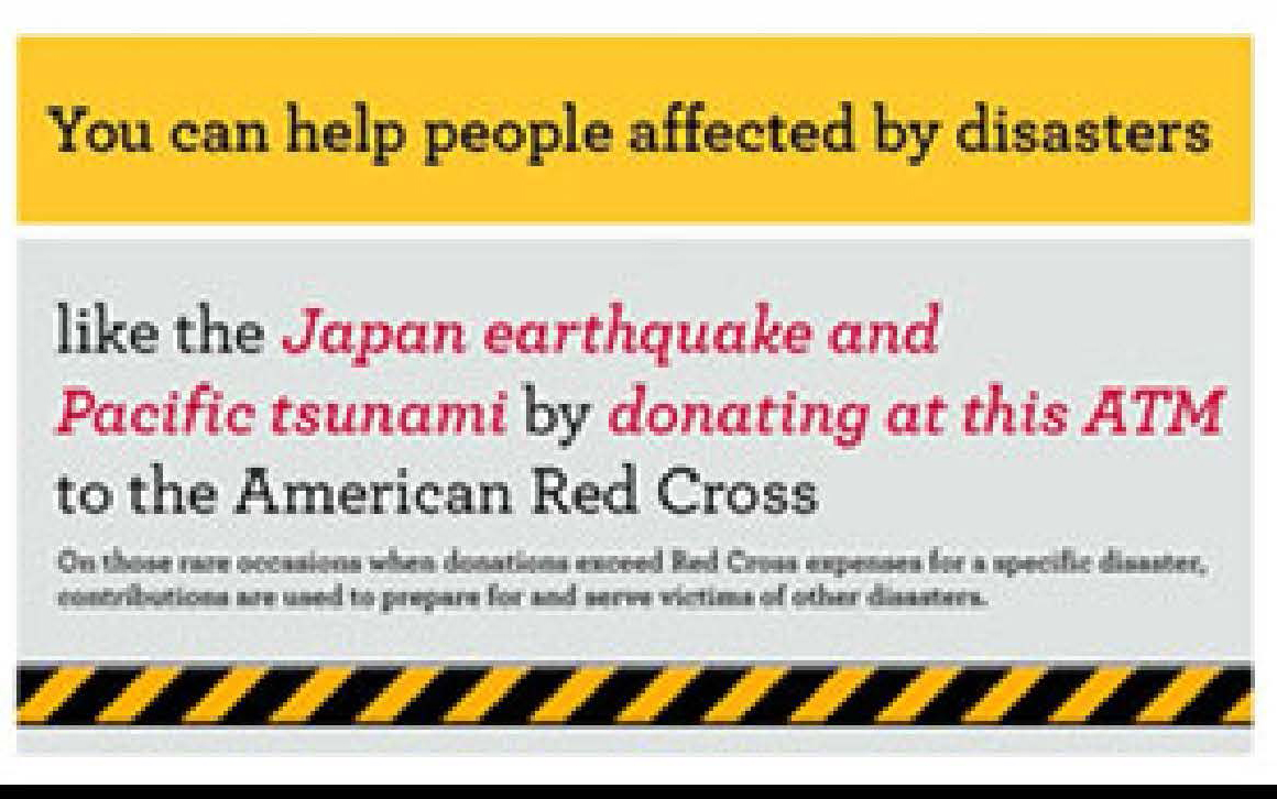ATM screen graphic reads you can help people affected by disasters like the Japan earthquake and Pacific tsunami by donating at this ATM to the American Red Cross. Donation instructions follow. Graphic is color: yellow, with black and red print.