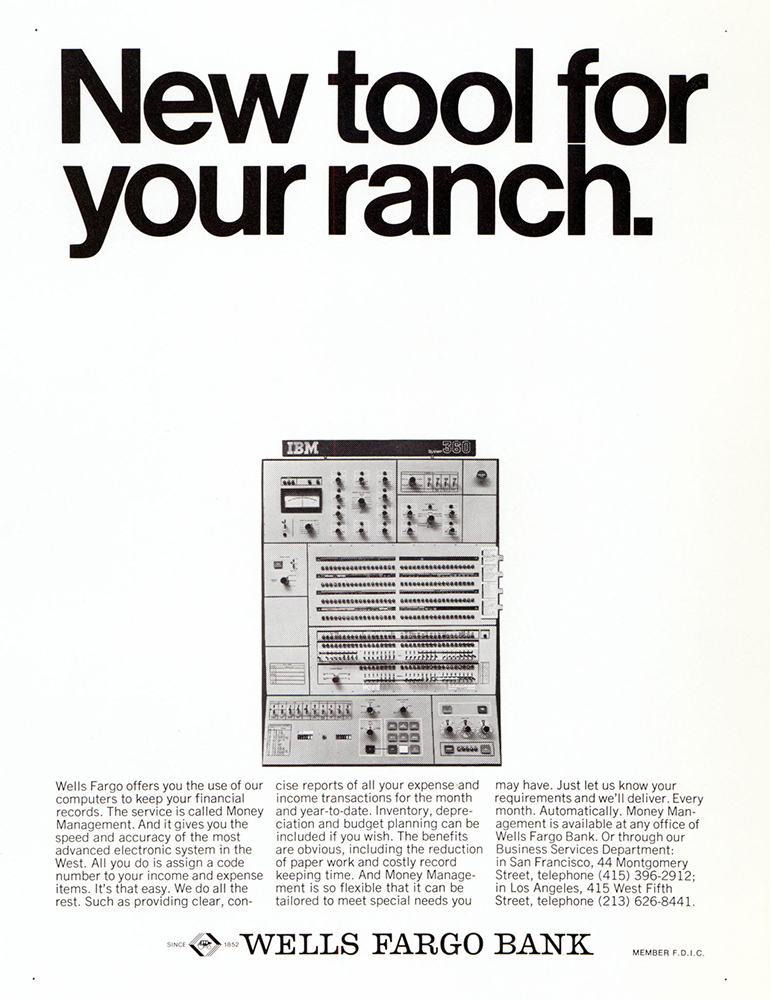 Print advertisement showing image of IBM mainframe computer unit in center. Tagline above reads New Tool for your Ranch. Small print text block below describes computerized money management services. Wells Fargo Bank in bold at bottom. Print is black on white background.Print advertisement showing image of IBM mainframe computer unit in center. Tagline above reads New Tool for your Ranch. Small print text block below describes computerized money management services. Wells Fargo Bank in bold at bottom. Print is black on white background.
