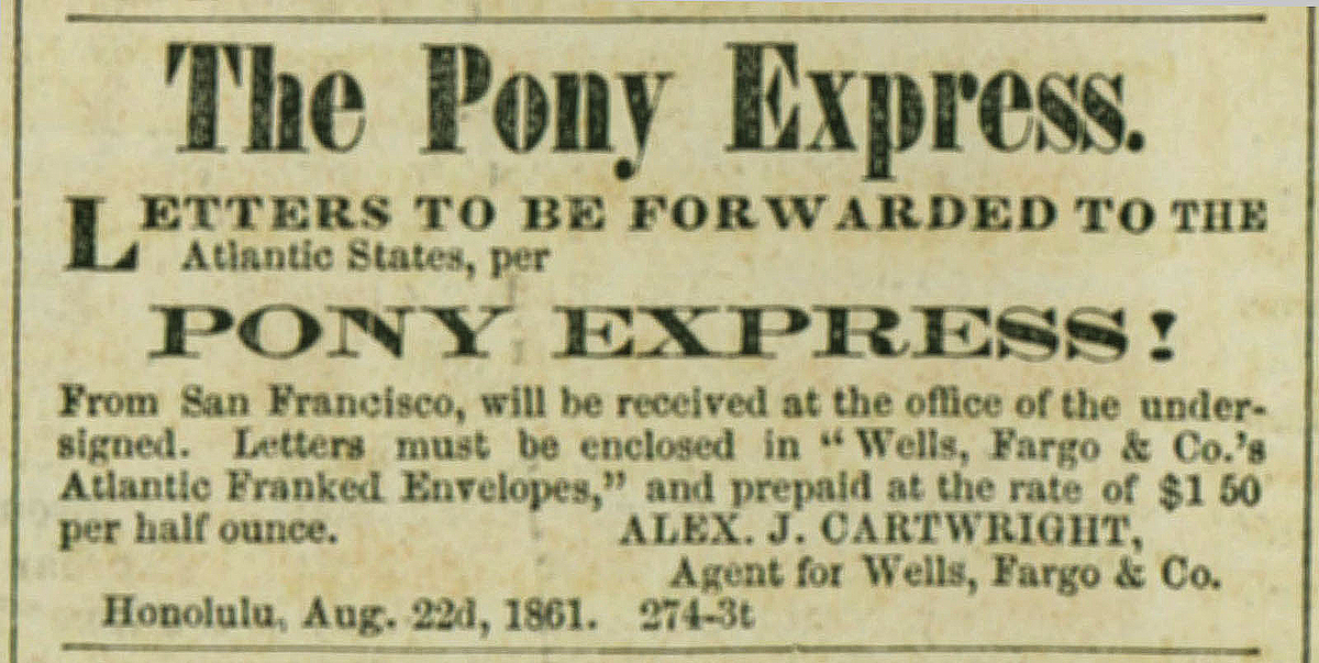 Newspaper advertisement headline reads The Pony Express. Letters to be forwarded to the Atlantic States per Pony Express! From San Francisco will be received at the office of the undersigned. Letters must be enclosed in Wells, Fargo & Co's Atlantic franked envelopes and pre-paid at the rate of one dollar fifty cents per half ounce. Signed Alex. J. Cartwright, agent for Wells Fargo & Co. Honolulu.