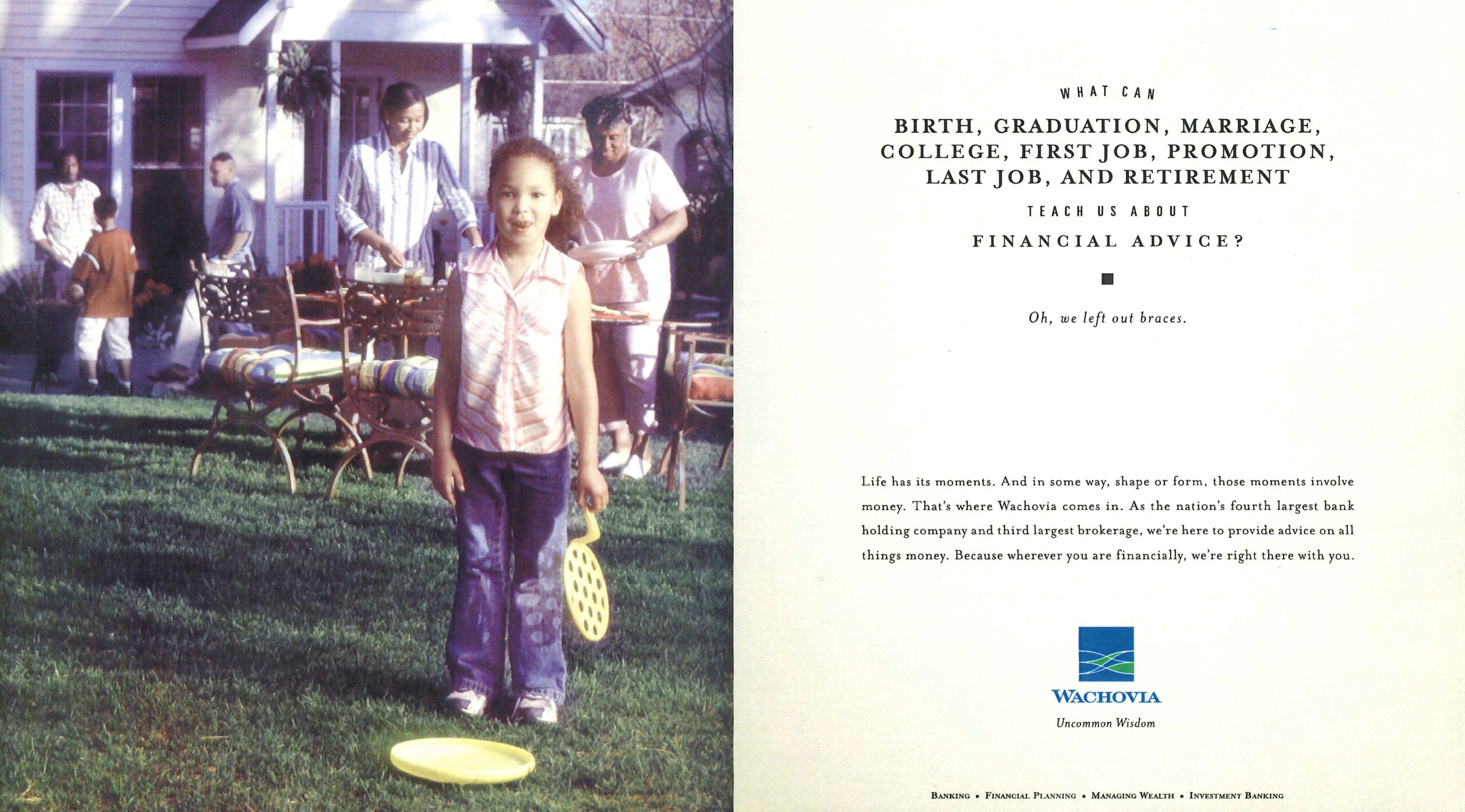 Young girl plays with bubbles at a family picnic. A mother and grandmother set plates on a table outside. In the background two brothers and a father stand talking. Next to this scene it reads: What can birth, graduation, marriage, college, first job, promotion, last job, and retirement teach us about financial advice? Oh, we left out braces. Life has its moments. And in some way, shape or form, those moments involve money. That’s where Wachovia comes in. As the nation’s fourth largest bank holding company and third largest brokerage, we’re here to provide advice on all things money. Because wherever you are financially, we’re right there with you. Wachovia uncommon wisdom. Banking, Financial Planning, Managing Wealth, Investment Banking. 