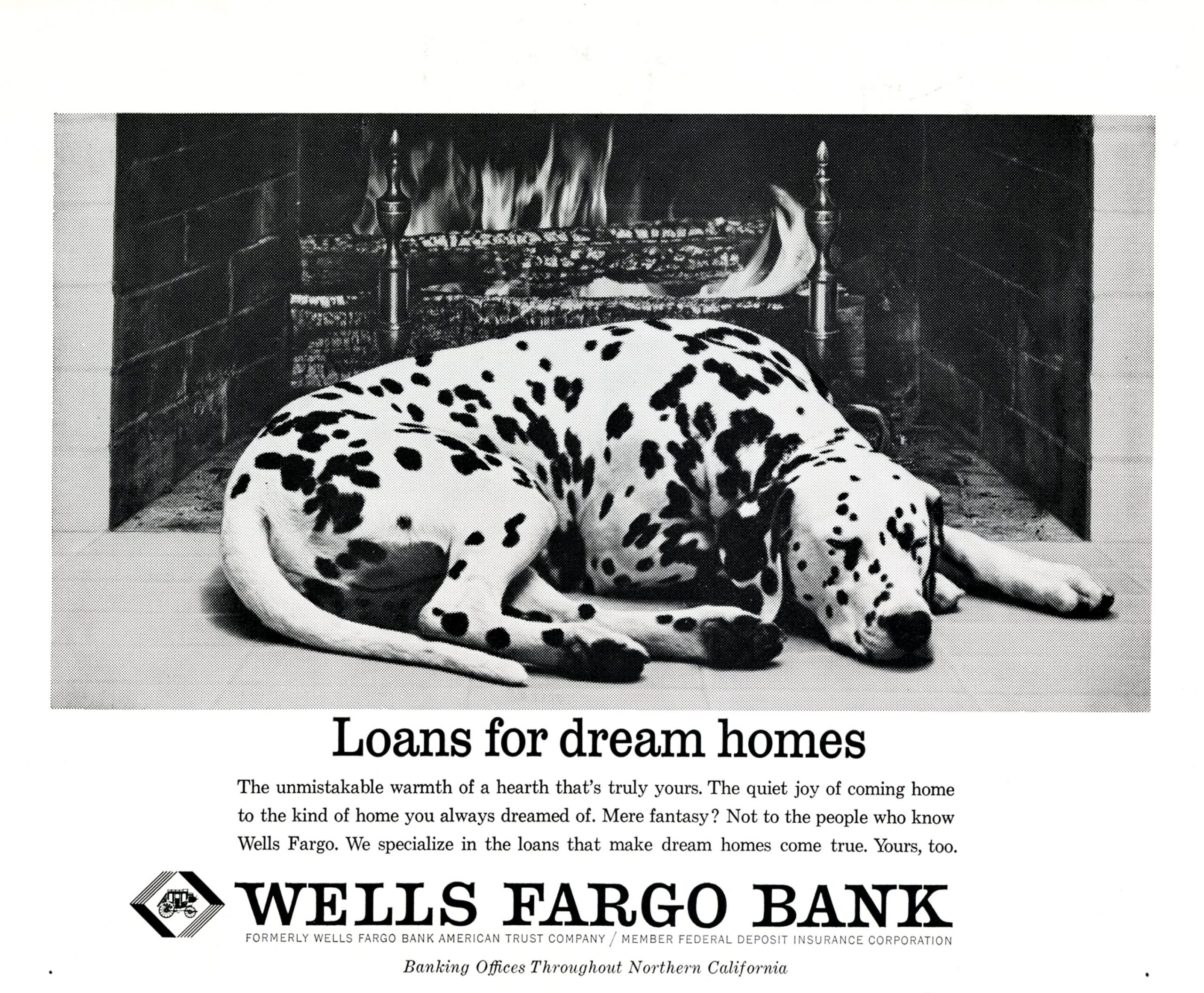 Dalmatian curled up and sleeping in front of cozy fire in fireplace. Ad reads Loans for dream homes. The unmistakable warmth of a hearth that’s truly yours. The quiet joy of coming home to the kind of home you always dreamed of. Mere fantasy? Not to the people who know Wells Fargo. We specialize in the loans that make dream homes come true. Yours, too. Wells Fargo Bank formerly Wells Fargo Bank American Trust Company Member Federal Deposit Insurance Corporation Banking Offices throughout Northern California. 