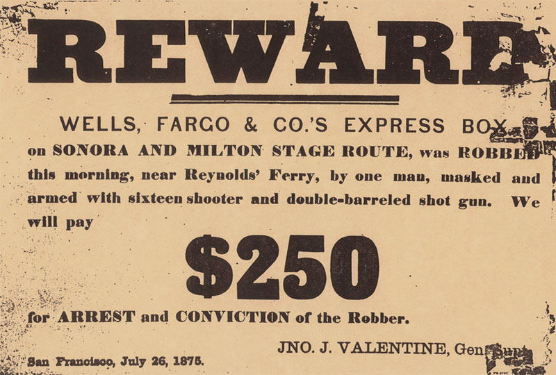A historic document offering a reward that reads: Reward Wells, Fargo & Co.’s Express box on Sonora and Milton stage route was robbed this morning, near Reynold’s Ferry, by one man, masked and armed with sixteen shooter and double-barreled shot gun. We will pay $250 for arrest and conviction of the robber. San Francisco, July 26, 1876