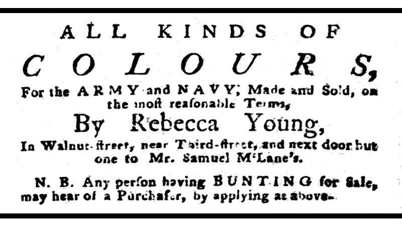 An newspaper advertisement for Rebecca Young's business that reads: All kinds of colours, for the Army and Navy: made and sold on the most reasonable terms, by Rebecca Young. In Walnut Street, near Third Street, and next door but one to Mr. Samuel McLane's. N.B. Any person haveing Bunting for sale, may hear of a purchaser, by applying as above.