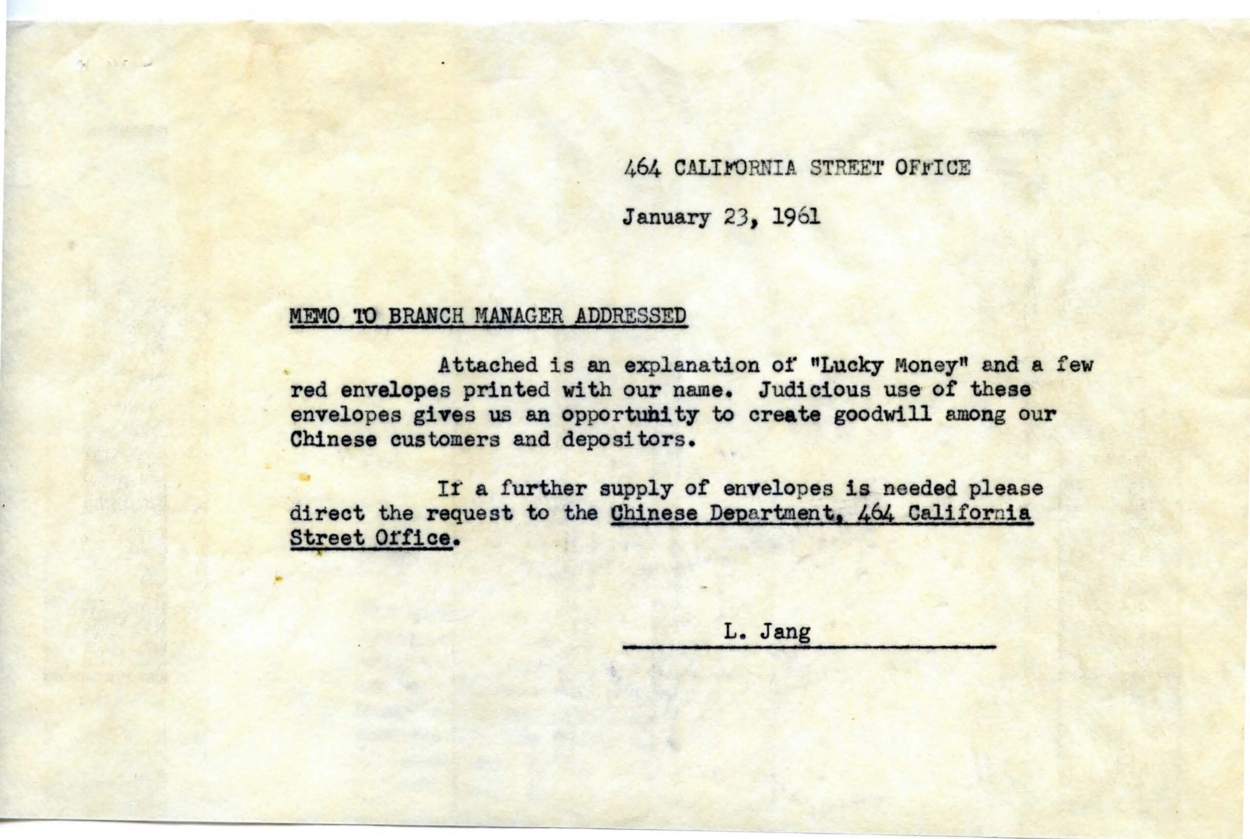 A yellow paper with a typewritten memo in black ink dated January 21, 1961. It reads: Attached is an explanation of “Lucky Money” and a few red envelopes printed with our name. Judicious use of these envelopes gives us the opportunity to create goodwill among our Chinese customers and depositors. If a further supply of envelopes is needed please direct the request to Chinese Department, 464 California Street Office. L. Jang. Image link will enlarge image.