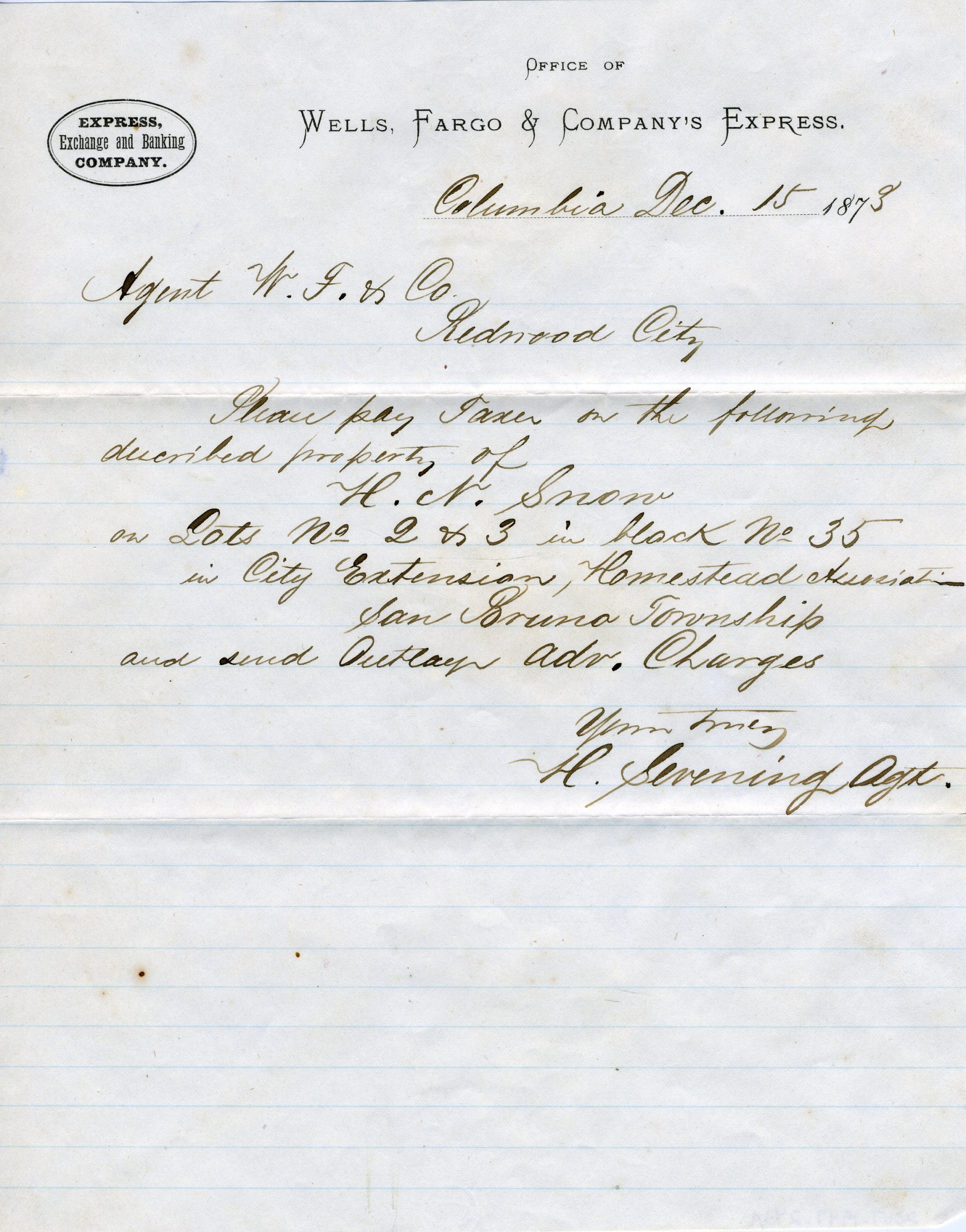 A lined paper with Wells Fargo & Company’s Express says: Columbia Dec. 15 1873. Agent W.F. & Co. Redwood City. Please pay taxes on the following described property of H.N. Snow on Lots No 2 & 3 in block No 35 in City Extension, Homestead Association San Bruno Township and send Outlay Adv. Charges. Yours Truly, H. Sevening Agt.